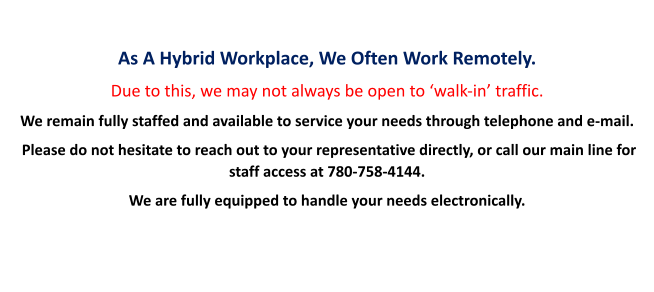 As A Hybrid Workplace, We Often Work Remotely. Due to this, we may not always be open to ‘walk-in’ traffic. We remain fully staffed and available to service your needs through telephone and e-mail.  Please do not hesitate to reach out to your representative directly, or call our main line for staff access at 780-758-4144.   We are fully equipped to handle your needs electronically.