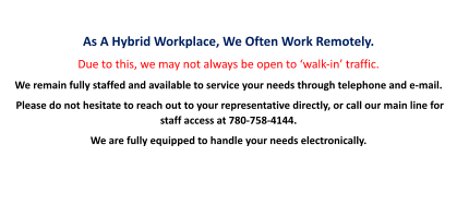 As A Hybrid Workplace, We Often Work Remotely. Due to this, we may not always be open to ‘walk-in’ traffic. We remain fully staffed and available to service your needs through telephone and e-mail.  Please do not hesitate to reach out to your representative directly, or call our main line for staff access at 780-758-4144.   We are fully equipped to handle your needs electronically.